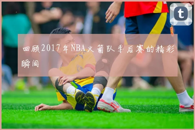 回顾2017年NBA火箭队季后赛的精彩瞬间