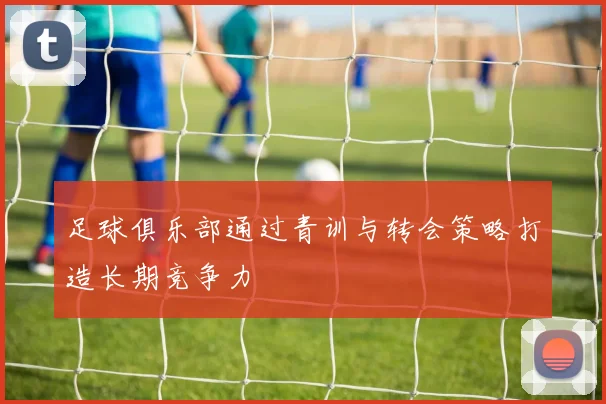 足球俱乐部通过青训与转会策略打造长期竞争力