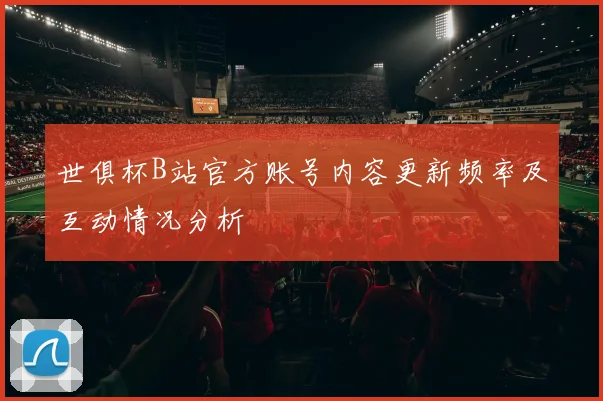 世俱杯B站官方账号内容更新频率及互动情况分析