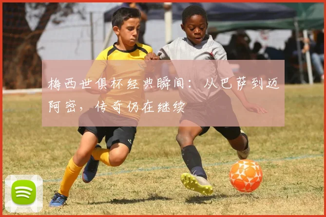 梅西世俱杯经典瞬间：从巴萨到迈阿密，传奇仍在继续