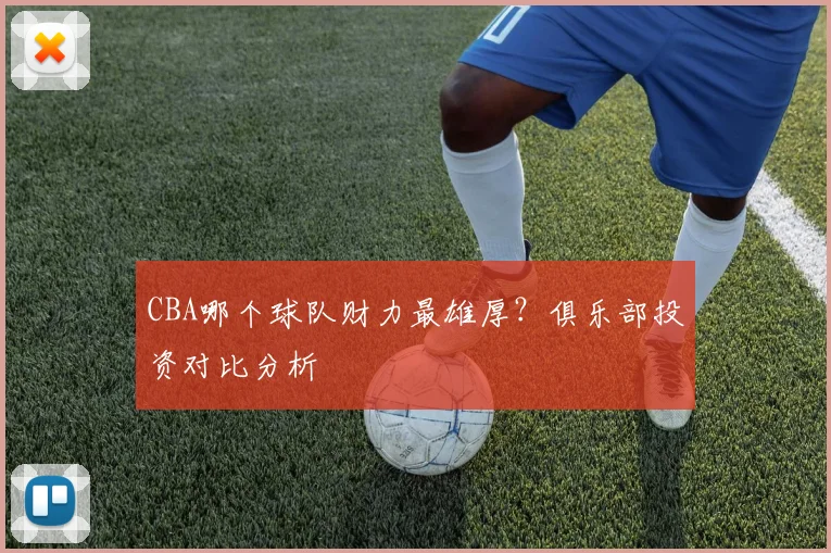CBA哪个球队财力最雄厚？俱乐部投资对比分析