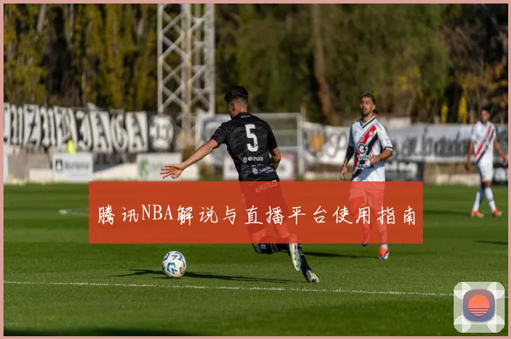 腾讯NBA解说与直播平台使用指南