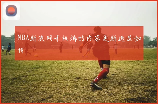 NBA新浪网手机端的内容更新速度如何